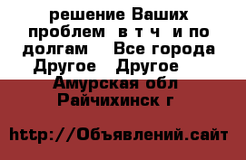 решение Ваших проблем (в т.ч. и по долгам) - Все города Другое » Другое   . Амурская обл.,Райчихинск г.